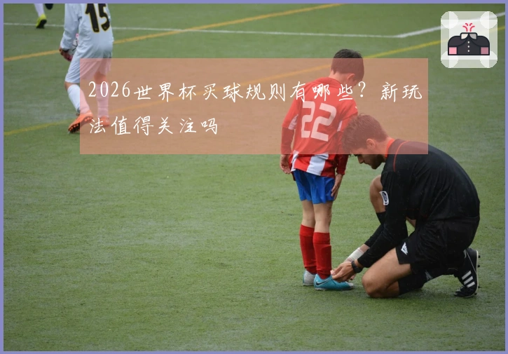 2026世界杯买球规则有哪些？新玩法值得关注吗