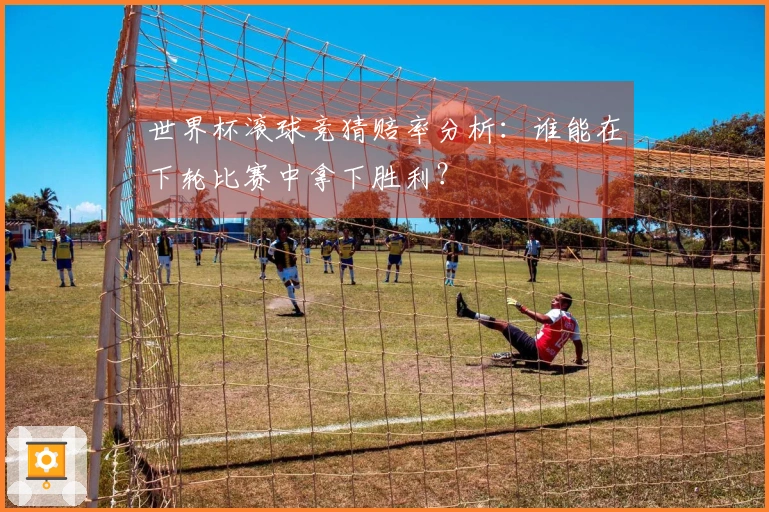 世界杯滚球竞猜赔率分析：谁能在下轮比赛中拿下胜利？
