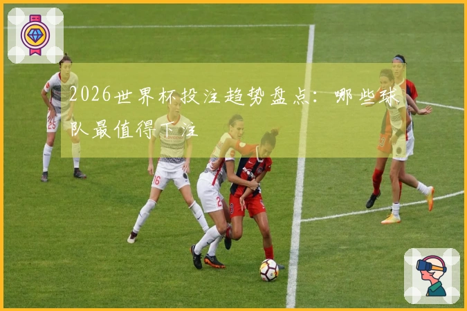 2026世界杯投注趋势盘点：哪些球队最值得下注