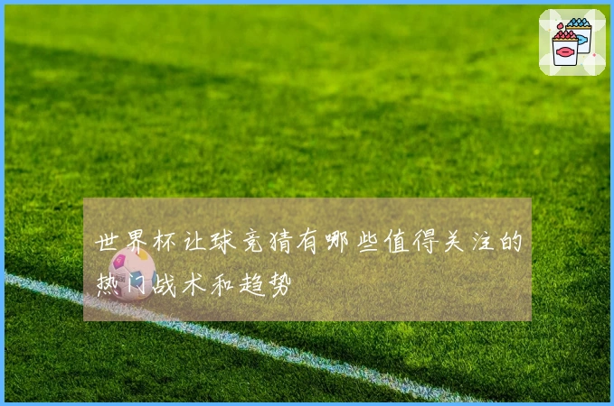 世界杯让球竞猜有哪些值得关注的热门战术和趋势